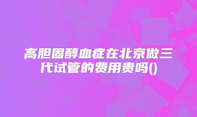 高胆固醇血症在北京做三代试管的费用贵吗()
