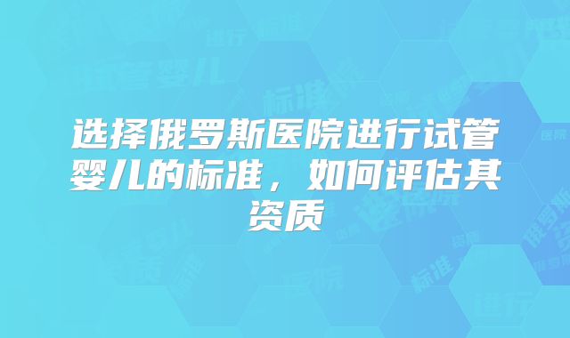 选择俄罗斯医院进行试管婴儿的标准，如何评估其资质