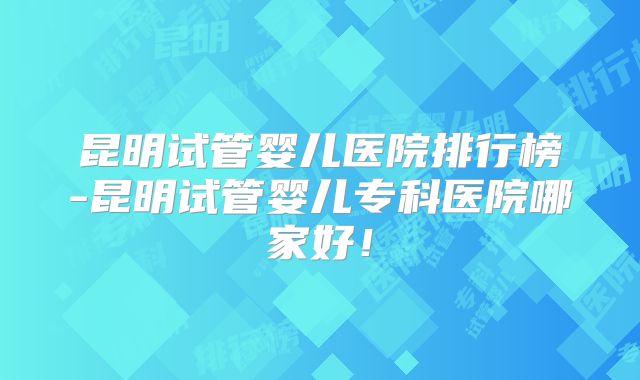 昆明试管婴儿医院排行榜-昆明试管婴儿专科医院哪家好！