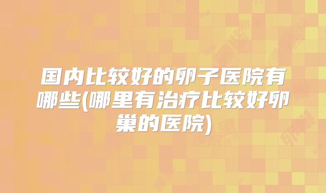 国内比较好的卵子医院有哪些(哪里有治疗比较好卵巢的医院)