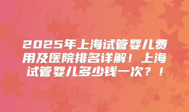 2025年上海试管婴儿费用及医院排名详解！上海试管婴儿多少钱一次？！