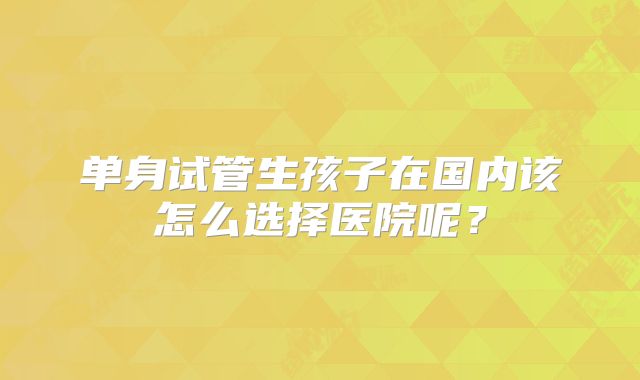 单身试管生孩子在国内该怎么选择医院呢?