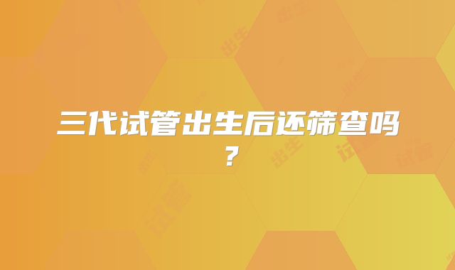 三代试管出生后还筛查吗？