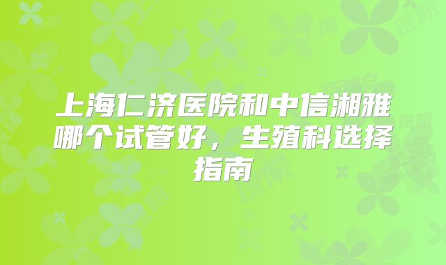 上海仁济医院和中信湘雅哪个试管好，生殖科选择指南