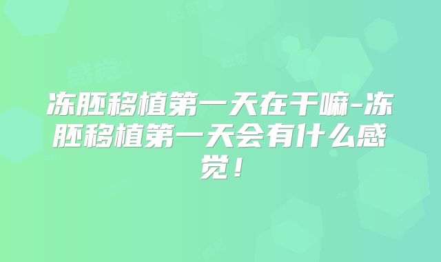 冻胚移植第一天在干嘛-冻胚移植第一天会有什么感觉!