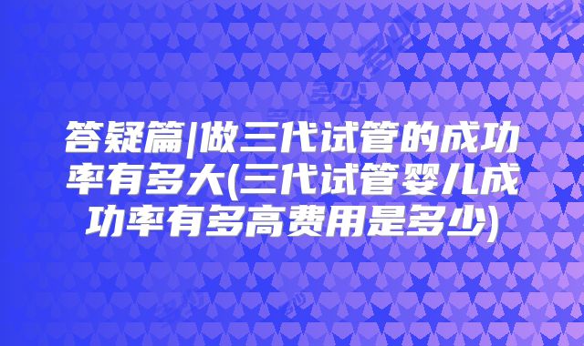 答疑篇|做三代试管的成功率有多大(三代试管婴儿成功率有多高费用是多少)