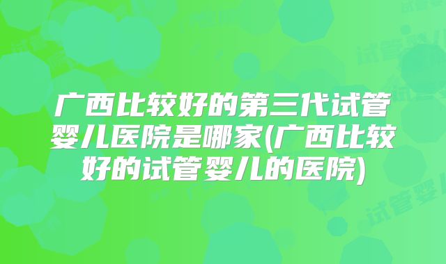 广西比较好的第三代试管婴儿医院是哪家(广西比较好的试管婴儿的医院)