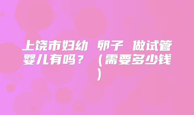 上饶市妇幼 卵子 做试管婴儿有吗?(需要多少钱)