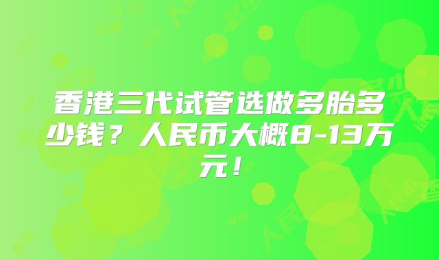 香港三代试管选做多胎多少钱？人民币大概8-13万元！