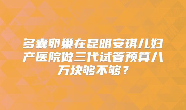 多囊卵巢在昆明安琪儿妇产医院做三代试管预算八万块够不够？