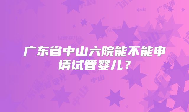 广东省中山六院能不能申请试管婴儿？
