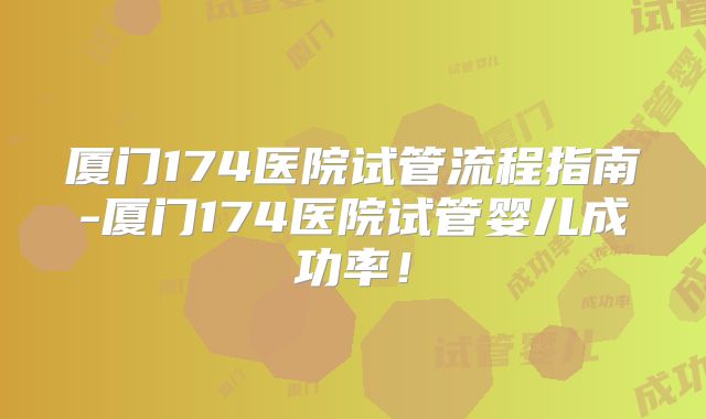厦门174医院试管流程指南-厦门174医院试管婴儿成功率！