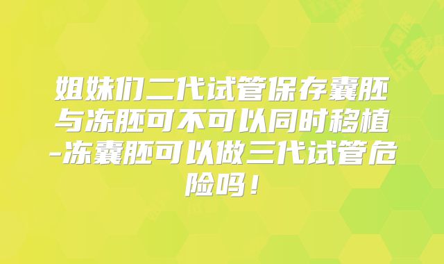 姐妹们二代试管保存囊胚与冻胚可不可以同时移植-冻囊胚可以做三代试管危险吗！