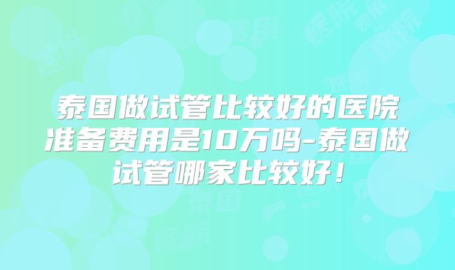 泰国做试管比较好的医院准备费用是10万吗-泰国做试管哪家比较好！