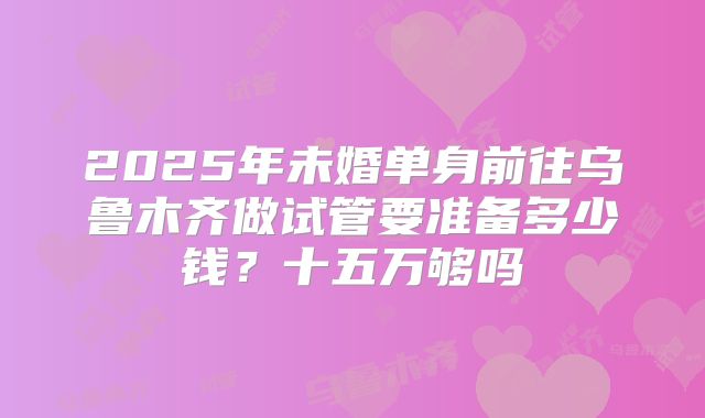 2025年未婚单身前往乌鲁木齐做试管要准备多少钱？十五万够吗