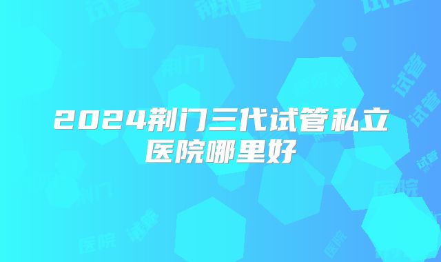 2024荆门三代试管私立医院哪里好