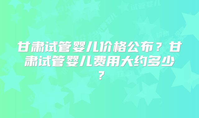 甘肃试管婴儿价格公布？甘肃试管婴儿费用大约多少？