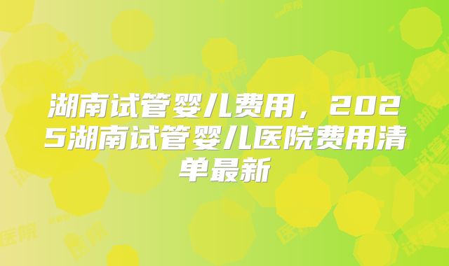 湖南试管婴儿费用,2025湖南试管婴儿医院费用清单最新