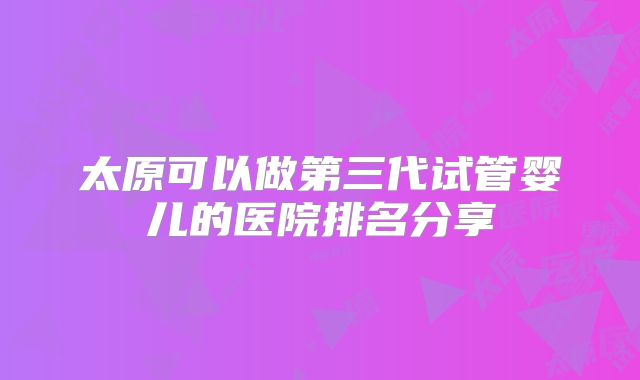太原可以做第三代试管婴儿的医院排名分享