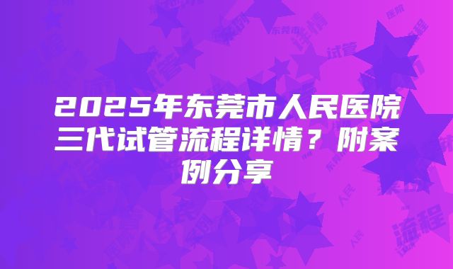 2025年东莞市人民医院三代试管流程详情?附案例分享