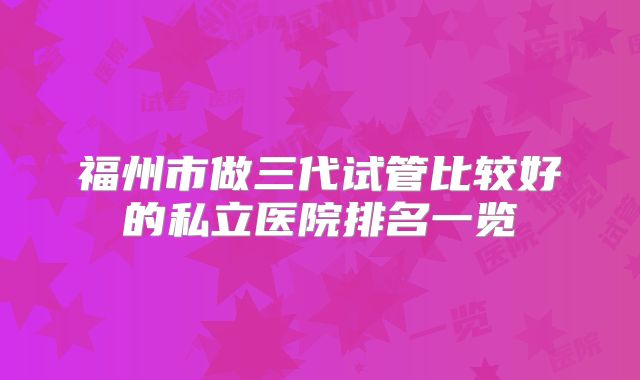 福州市做三代试管比较好的私立医院排名一览