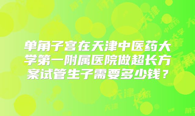 单角子宫在天津中医药大学第一附属医院做超长方案试管生子需要多少钱？
