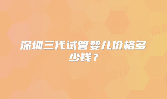 深圳三代试管婴儿价格多少钱?