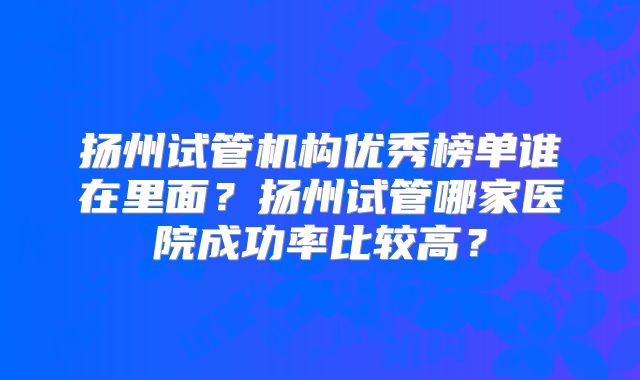 扬州试管机构优秀榜单谁在里面？扬州试管哪家医院成功率比较高？