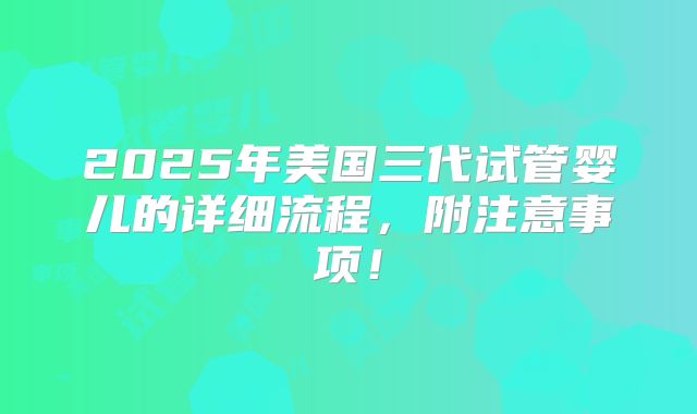 2025年美国三代试管婴儿的详细流程,附注意事项!