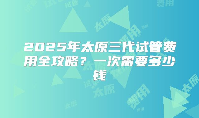 2025年太原三代试管费用全攻略?一次需要多少钱