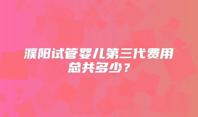 濮阳试管婴儿第三代费用总共多少?