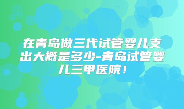 在青岛做三代试管婴儿支出大概是多少-青岛试管婴儿三甲医院！