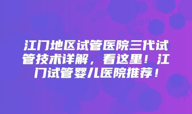 江门地区试管医院三代试管技术详解,看这里!江门试管婴儿医院推荐!