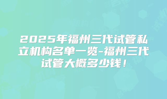2025年福州三代试管私立机构名单一览-福州三代试管大概多少钱！