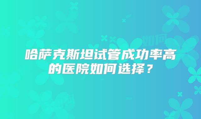 哈萨克斯坦试管成功率高的医院如何选择？