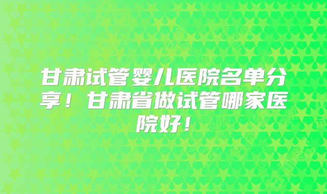 甘肃试管婴儿医院名单分享！甘肃省做试管哪家医院好！