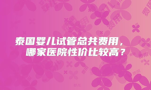 泰国婴儿试管总共费用， 哪家医院性价比较高？