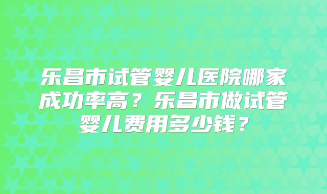 乐昌市试管婴儿医院哪家成功率高？乐昌市做试管婴儿费用多少钱？