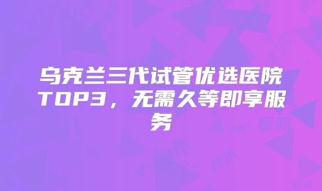 乌克兰三代试管优选医院TOP3，无需久等即享服务