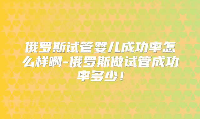 俄罗斯试管婴儿成功率怎么样啊-俄罗斯做试管成功率多少！