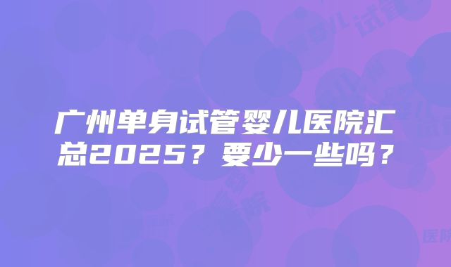 广州单身试管婴儿医院汇总2025？要少一些吗？