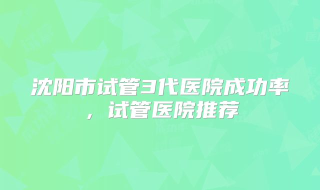 沈阳市试管3代医院成功率，试管医院推荐
