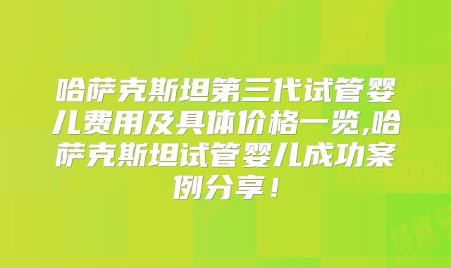 哈萨克斯坦第三代试管婴儿费用及具体价格一览,哈萨克斯坦试管婴儿成功案例分享！