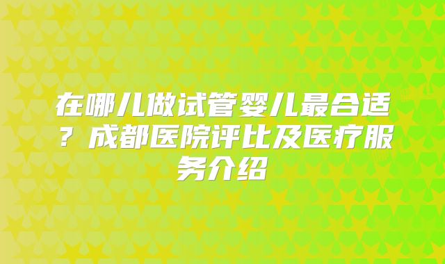 在哪儿做试管婴儿最合适？成都医院评比及医疗服务介绍