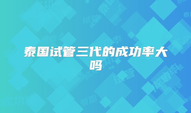 泰国试管三代的成功率大吗