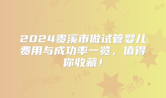 2024贵溪市做试管婴儿费用与成功率一览，值得你收藏！