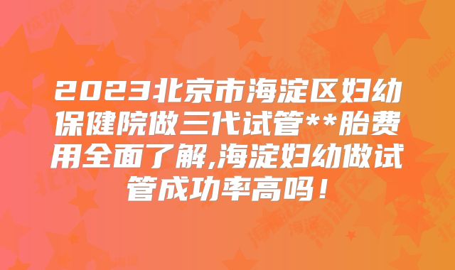 2023北京市海淀区妇幼保健院做三代试管**胎费用全面了解,海淀妇幼做试管成功率高吗!