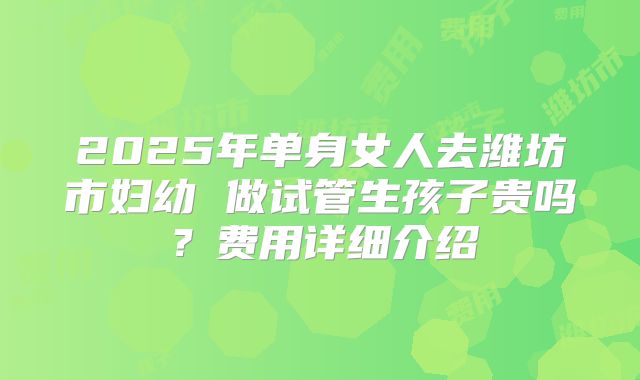 2025年单身女人去潍坊市妇幼 做试管生孩子贵吗?费用详细介绍