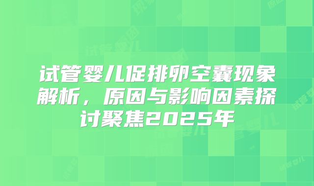 试管婴儿促排卵空囊现象解析，原因与影响因素探讨聚焦2025年