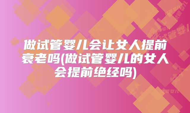 做试管婴儿会让女人提前衰老吗(做试管婴儿的女人会提前绝经吗)